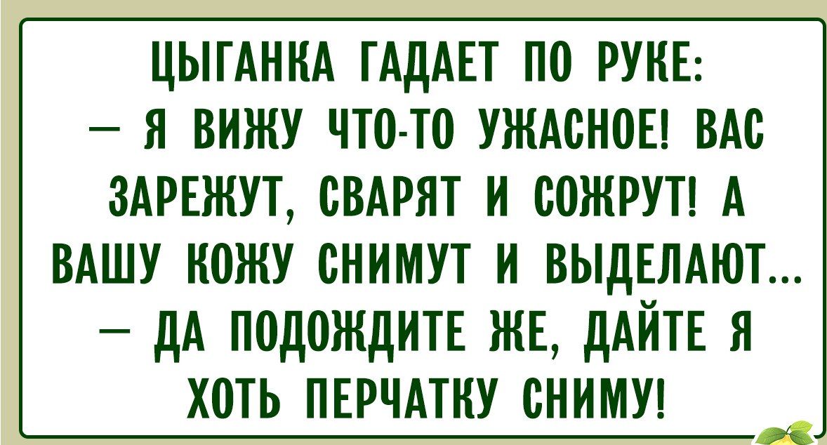 ЦЫГАНКА ГАДАЕТ ПО РУКЕ: – Я ВИЖУ ЧТО-ТО УЖАСНОЕ! ВАС ЗАРЕЖУТ, СВАРЯТ И СОЖРУТ! А ВАШУ КОЖУ СНИМУТ И ВЫДЕЛАЮТ... – ДА ПОДОЖДИТЕ ЖЕ, ДАЙТЕ Я ХОТЬ ПЕРЧАТКУ СНИМУ!
