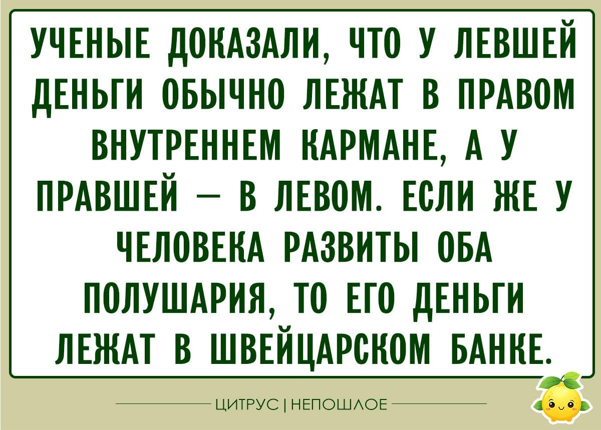 УЧЕНЫЕ ДОКАЗАЛИ, ЧТО У ЛЕВШЕЙ ДЕНЬГИ ОБЫЧНО ЛЕЖАТ В ПРАВОМ ВНУТРЕННЕМ КАРМАНЕ, А У ПРАВШЕЙ – В ЛЕВОМ. ЕСЛИ ЖЕ У ЧЕЛОВЕКА РАЗВИТЫ ОБО ПОЛУШАРИЯ, ТО ЕГО ДЕНЬГИ ЛЕЖАТ В ШВЕЙЦАРСКОМ БАНКЕ.