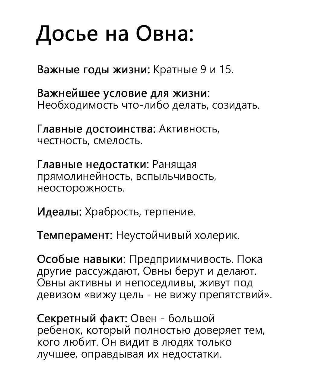 Досье на Овна:

Важные годы жизни: Кратные 9 и 15.

Важнейшее условие для жизни: Необходимость что-либо делать, создавать.

Главные достоинства: Активность, честность, смелость.

Главные недостатки: Ранимость, прямолинейность, вспыльчивость, неосторожность.

Идеалы: Храбрость, терпение.

Темперамент: Неустойчивый хлорик.

Особые навыки: Предприимчивость. Пока другие рассуждают, Овны берут и делают. Овны активны и непоседливы, живут под девизом 