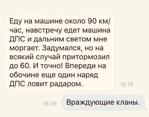 Еду на машине около 90 км/час, навстречу едет машина ДПС и дальним светом мне моргает. Задумался, но на всякий случай притормозил до 60. И точно! Впереди на обочине еще один наряд ДПС ловит радаром.

Враждующие кланы.