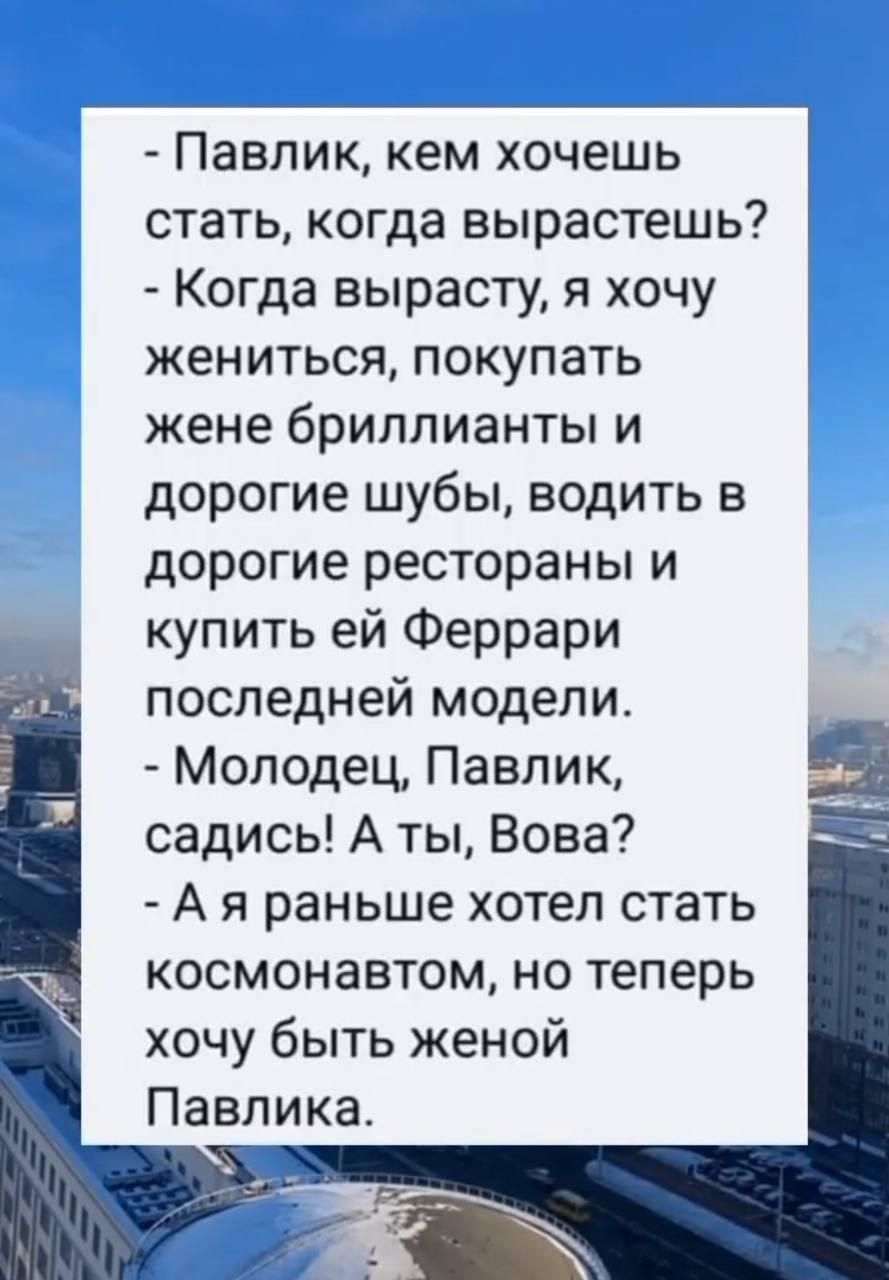 - Павлик, кем хочешь стать, когда вырастешь?
- Когда вырасту, я хочу жениться, покупать жене бриллианты и дорогие шубы, водить в дорогие рестораны и купить ей Ferrari последней модели.
- Молодец, Павлик, садись! А ты, Вова?
- А я раньше хотел стать космонавтом, но теперь хочу быть женой Павлика.