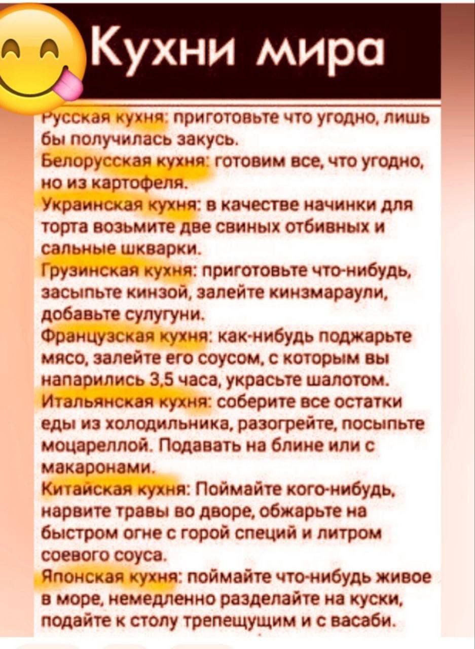 Кухни мира

Русская кухня: приготовьте что угодно, лишь бы получилась закуска.
Белорусская кухня: готовим всё, что угодно, но из картофеля.
Украинская кухня: в качестве начинки для торта возьмите две свиных отбитых и сальные шкварки.
Грузинская кухня: приготовьте что-нибудь, засыпьте кинзой, залейте кинзамарули, добавьте сулугуни.
Французская кухня: как-нибудь поджарьте мясо, залейте его соусом, с которым вы направили 3.5 года, украсьте шалотом.
Итальянская кухня: соберите все остатки из холодильника, разогрейте, посыпьте молотым. Подавайте на блине или с макаронами.
Китайская кухня: Поймайте кого-нибудь, нарежьте его на дворе, обжарьте с большим количеством горькой специй и литром соуса.
Японская кухня: поймайте кого-нибудь живого в море, немедленно разделите на куски, подайте к столу трепещущим и с васаби.