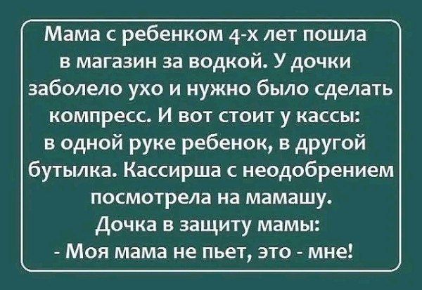 Мама с ребенком 4-х лет пошла в магазин за водкой. У дочки заболело ухо и нужно было сделать компресс. И вот стоит у кассы: в одной руке ребенoek, в другой бутылка. Кассирша с неодобрением посмотрела на мамашу. Дочка в защиту мамы: - Моя мама не пьет, это - мне!