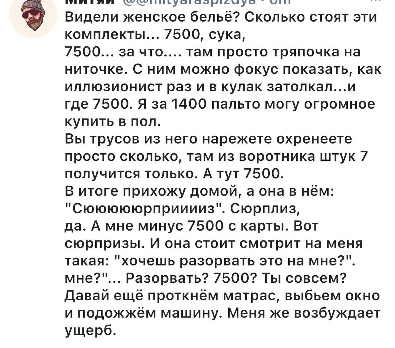 Видели женское белье? Сколько стоят эти комплекты... 7500, сука, 7500... за что... там просто тряпка на ниточке. С ним можно фокус показать, как иллюзионист раз и в кулак затолкал... и где 7500. Я за 1400 пальто могу огромное купить в пол.
Вы трусов из него нарежете охренете просто сколько, там из воротничка штук 7 получится только. А тут 7500.
В итоге пришел домой, & нажал на нём: 