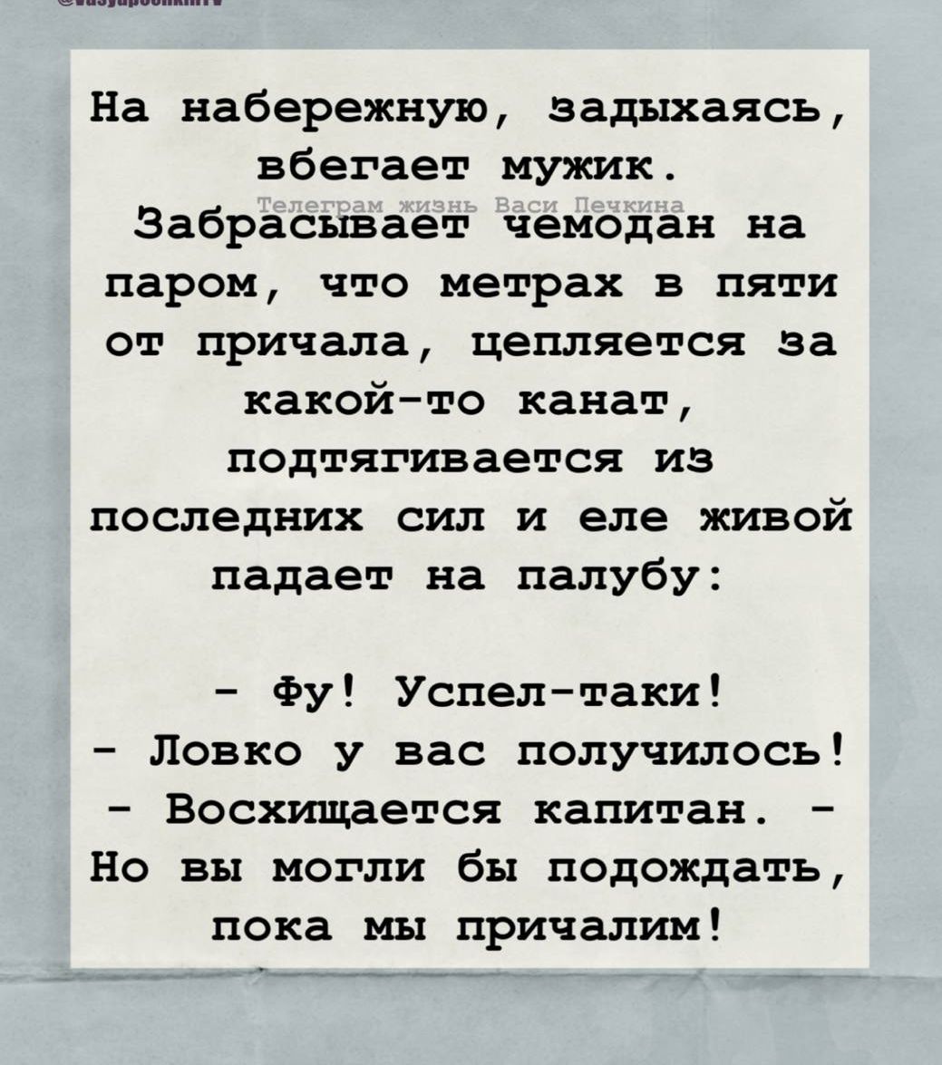 На набережную, задыхаясь, вбегает мужик.
Забрасывает чемодан на паром, что метрах в пяти от причала, цепляется за какой-то канал, подтягивается из последних сил и еле живой падает на палубу:
- Фу! Успел-таки!
- Ловко у вас получилось!
- Восхищается капитан.
- Но вы могли бы подождать, пока мы причалим!