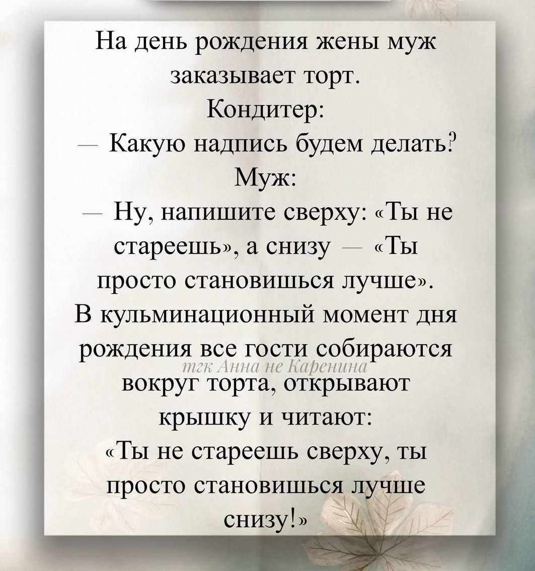 На день рождения жены муж заказывает торт.
Кондитер:
— Какую надпись будем делать?
Муж:
— Ну, напишите сверху: «Ты не стареешь», а снизу — «Ты просто становишься лучше».
В кульминационный момент дня рождения все гости собираются вокруг торта, открывают крышку и читают:
«Ты не стареешь сверху, ты просто становишься лучше снизу!