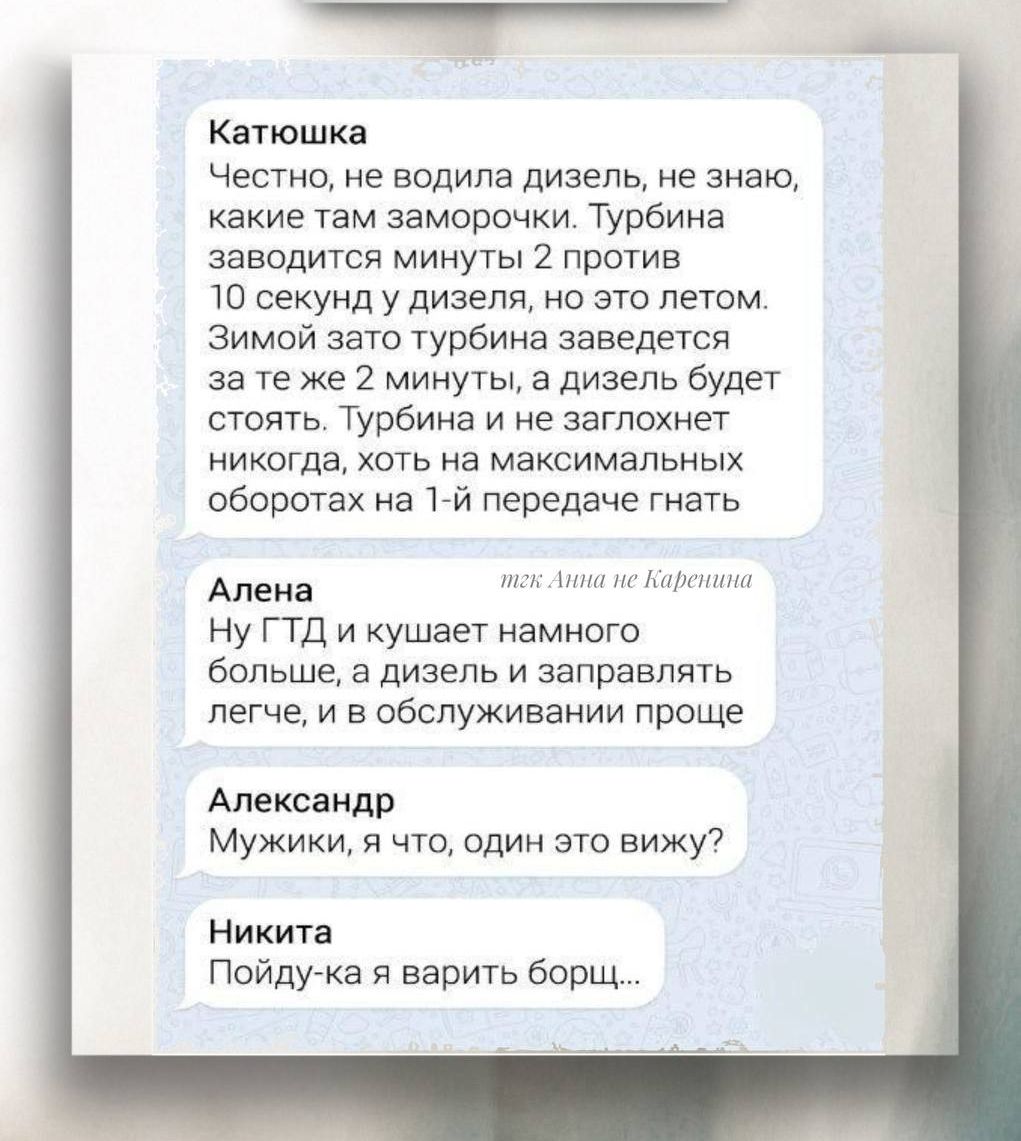 Катюшка
Честно, не водила дизель, не знаю, какие там заморочки. Турбина заводится минуты 2 против 10 секунд у дизеля, но это летом.
Зимой зато турбина заведется за те же 2 минуты, а дизель будет стоять. Турбина и не заглохнет никогда, хоть на максимальных оборотах на 1-й передаче гнать.

Алена
Ну ГТД и кушает намного больше, а дизель заправлять легче, и в обслуживании проще

Александр
Мужики, я что, один это вижу?

Никита
Пойду-ка я варить борщ...