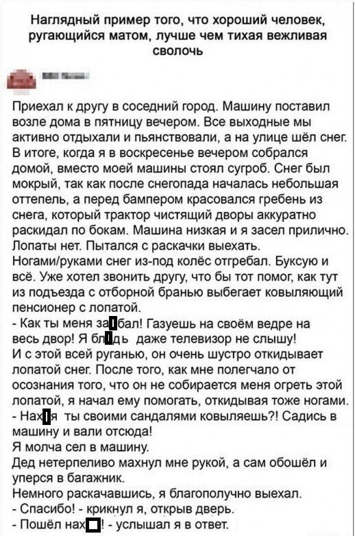 Приехал к другу в соседний город. Машину поставил возле дома в пятницу вечером. Все выходные мы активно отдыхали и пьянили, а на улице шёл снег. В итоге, когда я в воскресенье вечером собралась домой, вместо моей машины стоял сугроб. Снег был мокрый, так как после снегопада началась небольшая оттепель, а перед бампером красовался ребёнок из снега, который трактор чистящий дворы аккуратно распихал по бокам. Машина низкая и я засел прилично. Поплатился! Ногами/руками снег из-под колёс отстребал. Буксуи и прочее. Уже хотел звать друга, чтобы он тут из подвезда с отборной бранью вытащил ковыляющего плательщика. - Как ты меня забрал! Газешь на своём ведре на весь двор! Я был даже телевизор не слышу! Без насыпи. Говорил, нет, собирайся в зиму. Промокший. Бак отошёл. Сказал, где кофе, блин! Вот, видимо, зимний блин. Кола нового одевают. По-моему, это. Спасибо! - закричал, открыв дверь. - Пошёл нахуй - услышал в ответ.