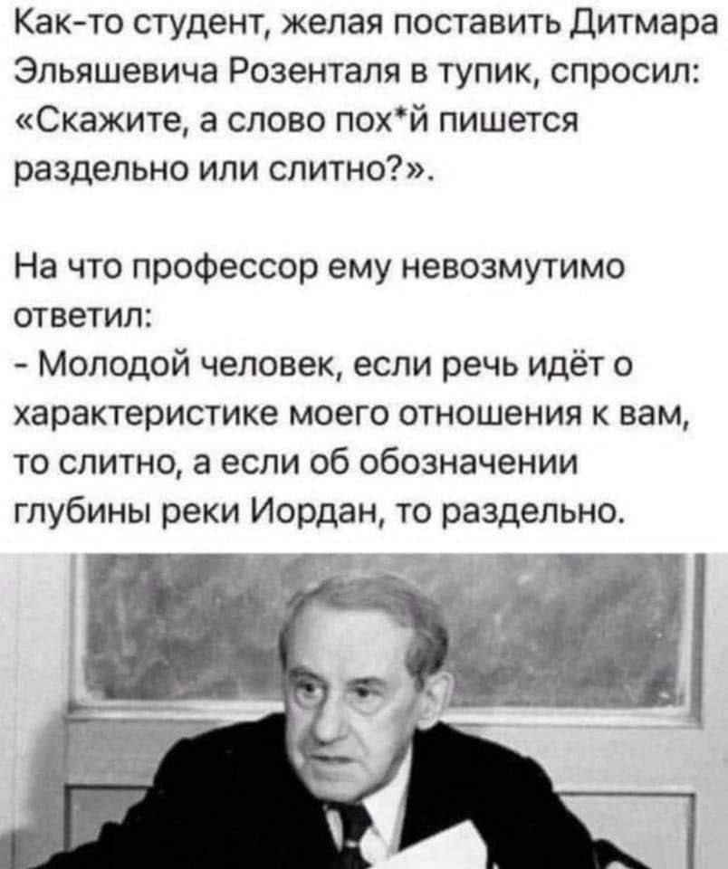 Как-то студент, желая поставить Дитмара Эльяшевича Розенталя в тупик, спросил: «Скажите, а слово пох*й пишется раздельно или слитно?». На что профессор ему невыносимо ответил: - Молодой человек, если речь идёт о характеристике моего отношения к вам, то слитно, а если об обозначении глубины реки Иордан, то раздельно.