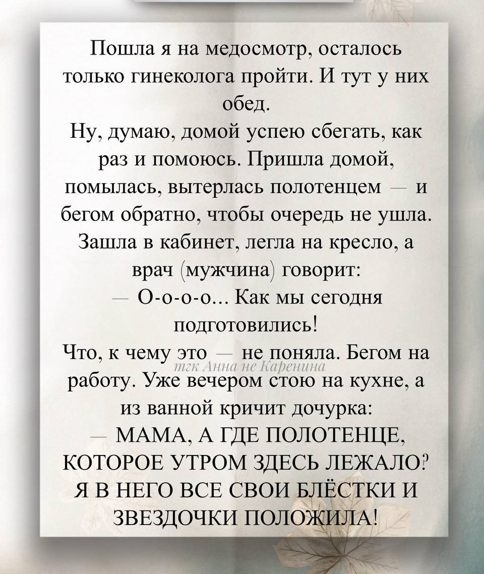 Пошла я на медосмотр, осталось только гинеколога пройти. И тут у них обед.
Ну, думаю, домой успею сбегать, как раз и помогу. Пришла домой, помылась, вытерлась полотенцем — и бегом обратно, чтобы очередь не ушла. Зашла в кабинет, легла на кресло, а врач (мужчина) говорит:
— О-о-о… Как мы сегодня подготовились!
Что, к чему это — не поняла. Бегом на работу. Уже вечером стою на кухне, а из ванной кричит дочка:
— МАМА, А ГДЕ ПОЛОТЕНЦЕ, КОТОРОЕ УТРОМ ЗДЕСЬ ЛЕЖАЛО? Я В НЁГО ВСЕ СВОИ БЛЕСТКИ И ЗВЕЗДОЧКИ ПОЛОЖИЛА!