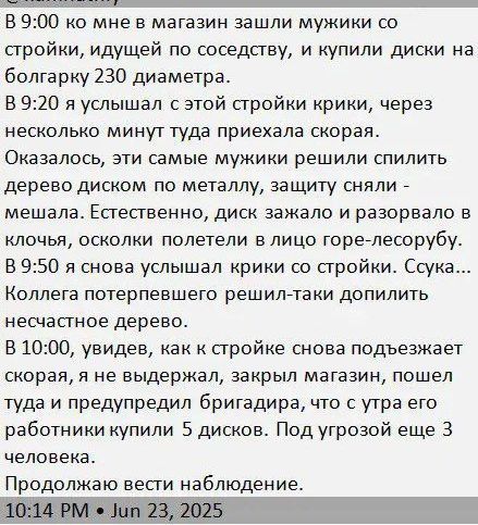 В 9:00 ко мне в магазин зашли мужички со стройки, идёшь по соседству, и купили диски на болгарку 230 диаметра.

В 9:20 я услышал с этой стройки крики, через несколько минут туда приехала скорая.

Оказалось, эти самые мужички решили спилить дерево диском по металлу, защиту сняли - мешала. Естественно, диск зажало и разорвал его на части, осколки полетели в лицо лесоруба.

Сука... Коллега потерял полпальца, решил-таки допилить несчастное дерево.

В 10:00, увидев, как стройке снова подвозят диски, я не выдержал, закрыл магазин, пошёл туда и предупредил бригадира, что у троих его работников купили 5 дисков. Под угрозой еще 3 человека.

Продолжаю вести наблюдение.