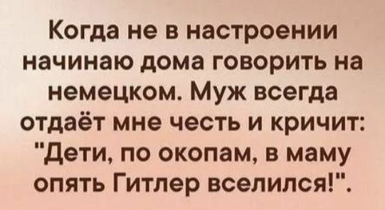Когда не в настроении начинаю дома говорить на немецком. Муж всегда отдаёт мне честь и кричит: 