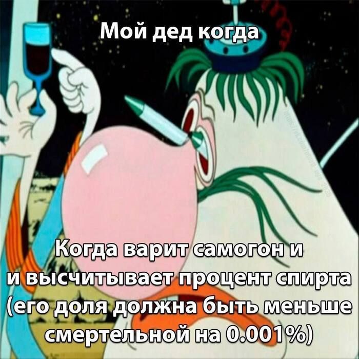 Мой дед когда
Когда варит самогон и вычисливает процент спирта (его доля должна быть меньше смертельной на 0.001%)