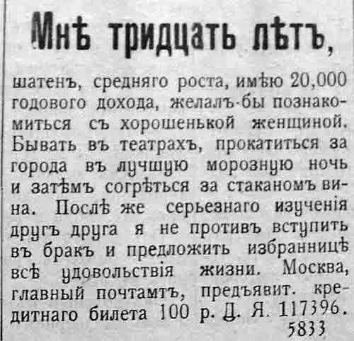 Мне тридцать лет,
шатенъ, среднего роста, имею 20,000 годового дохода, желал бы познакомиться с хорошей женщиной. Бывать в театрах, прокатиться за город в лучшую морозную ночь и затем согреться за стаканом вина. После же серьезного изучения друг друга я не против вступить в брак и предложить избраннице все удовольствия жизни. Москва, главный почтамт, предъявить. кредитного билета 100 р. Д. Я. 117396. 5833