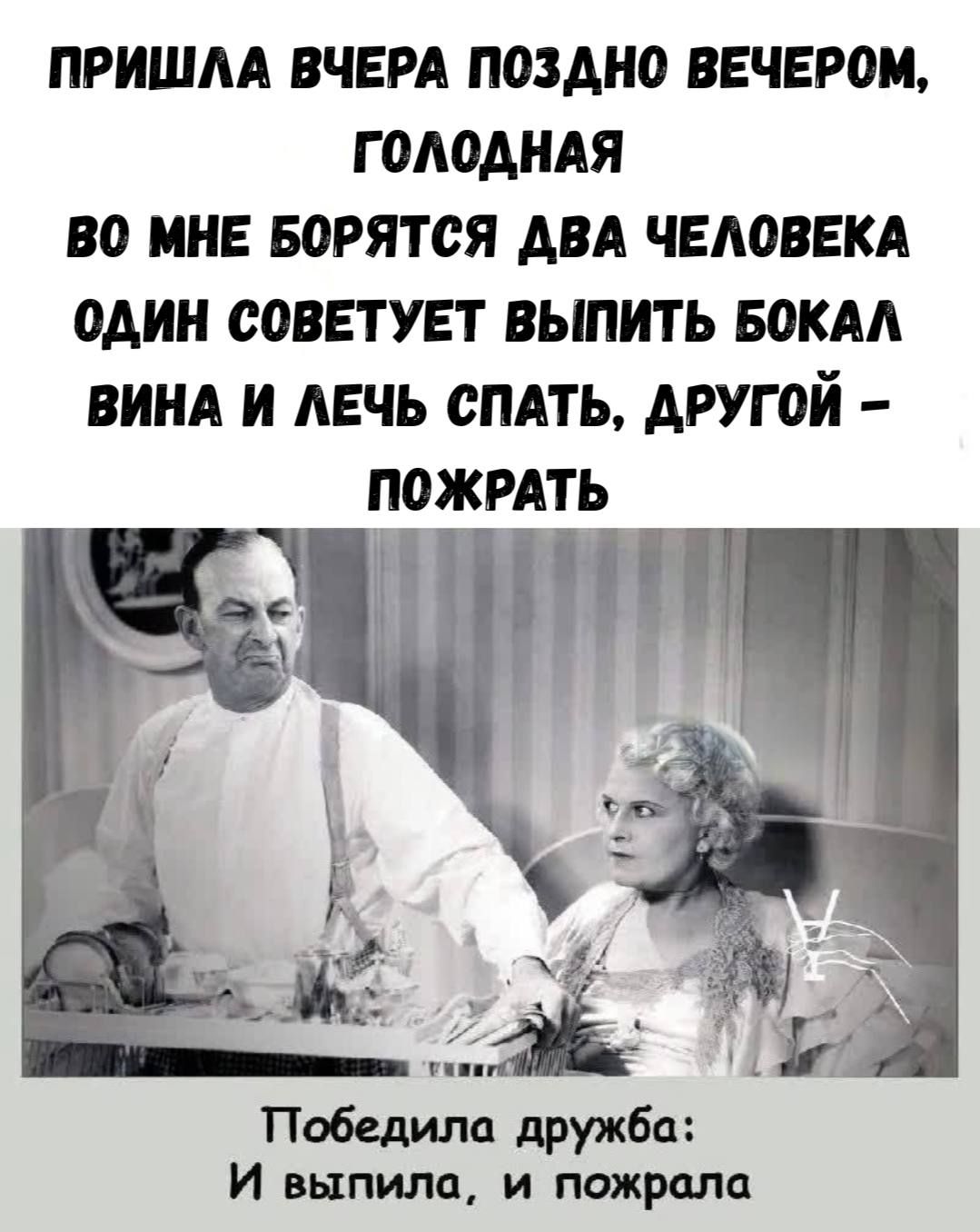 ПРИШЛА ВЧЕРА ПОЗДНО ВЕЧЕРОМ, ГОЛОДНАЯ ВО МНЕ БОРЯТЬСЯ ДВА ЧЕЛОВЕКА ОДИН СОВЕТУЕТ ВЫПИТЬ БОКАЛ ВИНА И ЛЕЧЬ СПАТЬ, ДРУГОЙ - ПОЖРАТЬ

Победила дружба: И выпила, и пожрала