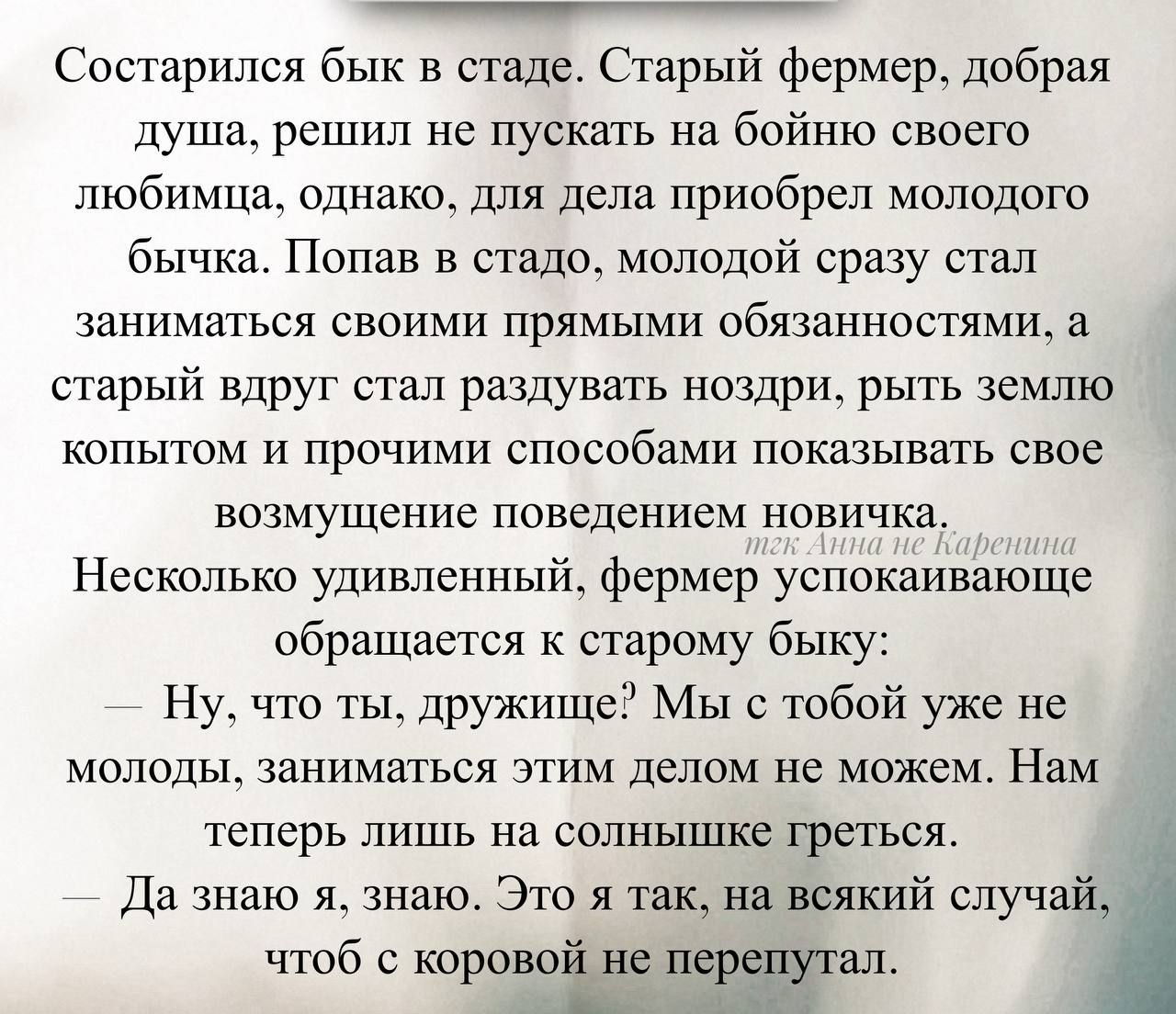 Состарился бык в стаде. Старый фермер, добрая душа, решил не пускать на бойню своего любимца, однако, для дела приобрёл молодого бычка. Попав в стадо, молодой сразу стал заниматься своими прямыми обязанностями, а старый вдруг стал раздувать ноздри, рыть землю копытом и прочими способами показывать своё возмущение поведением новичка.
Несколько удивленнный, фермер, прикакивая, обращается к старому быку:
— Ну, что ты, дружище? Мы с тобой уже не молоды, заниматься этим делом не можем. Нам пора жить на спокойных грядках.
— Да знаю я, знаю. Это я так, на всякий случай, чтоб с коровой не перепутал.