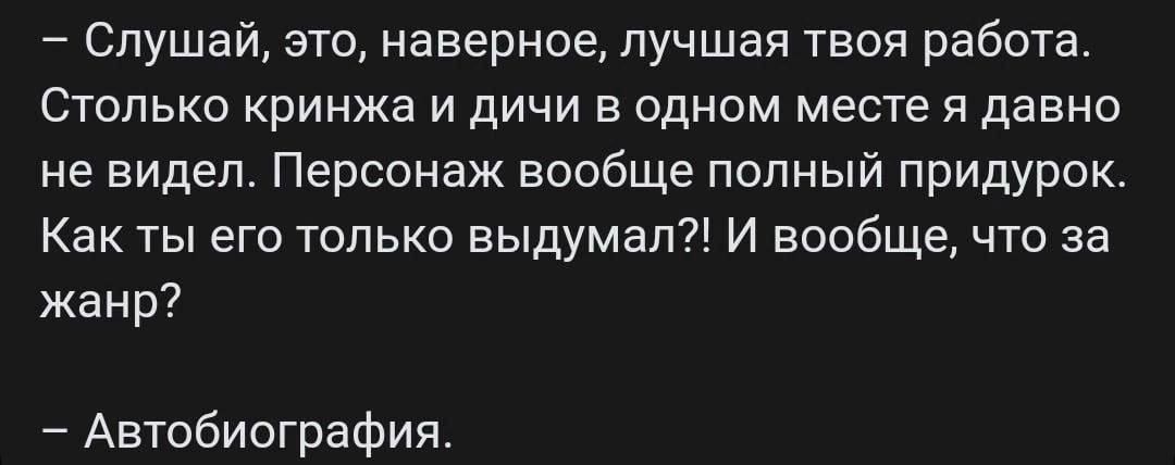 – Слушай, это, наверное, лучшая твоя работа. Столько кринжа и дичи в одном месте я давно не видел. Персонаж вообще полный придурок. Как ты его только выдумал?! И вообще, что за жанр?

– Автобиография.