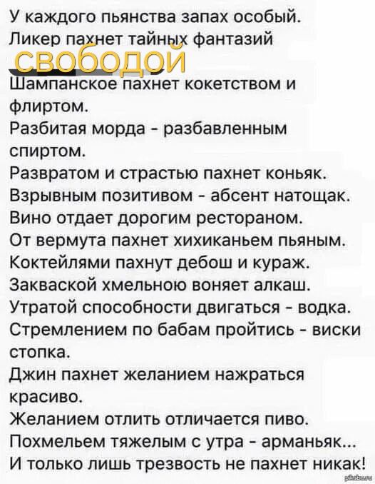 У каждого пьянства запах особый. Ликер пахнет тайных фантазий. Шампанское пахнет кокетством и флиртом. Разбитая морда - разбавленным спиртом. Развратом и страстью пахнет коньяк. Взрывным позитивом - абсент натощак. Вино отдает дорогим рестораном. От вермута пахнет хихиканьем пьяным. Коктейлями пахнут дебоши и кураж. Закваской хмельною воняет алкаш. Утрата способности двигаться - водка. Стопка. Джин пахнет желанием нажраться красиво. Желанием отлить отличается пиво. Похмелье тяжёлым с утра - арманьяк... И только лишь трезвость не пахнет никак!