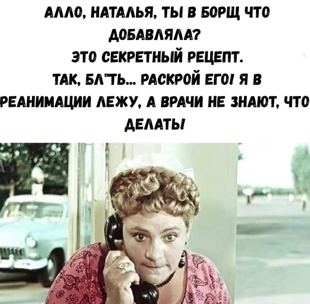 АЛЛО, НАТАЛЬЯ, ТЫ В БОРЩ ЧТО ДОБАВЛЯЛА? ЭТО СЕКРЕТНЫЙ РЕЦЕПТ. ТАК, БЛЬТЬ... РАСКРОЙ ЕГО! Я В РЕАНИМАЦИИ ЛЕЖУ, А ВРАЧИ НЕ ЗНАЮТ, ЧТО ДЕЛАТЬ.