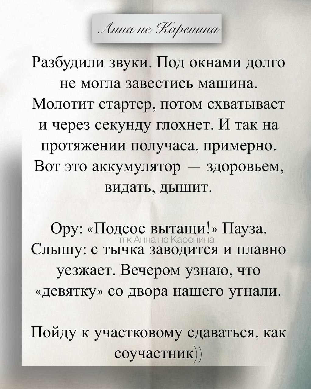 Разбудили звуки. Под окнами долго не могла завестись машина. Молчит стартер, потом схватывает и через секунду глохнет. И так на протяжении получаса, примерно. Вот это аккумулятор — здоровьем, видать, дышит.
Ору: «Подсос вытащ!' Пауза. Слышу: с тычка заводится и плавно уезжает. Вечером узнаю, что 'девятку' со двора нашего угнали.
Пойду к участковому сдавать, как сообщатель.