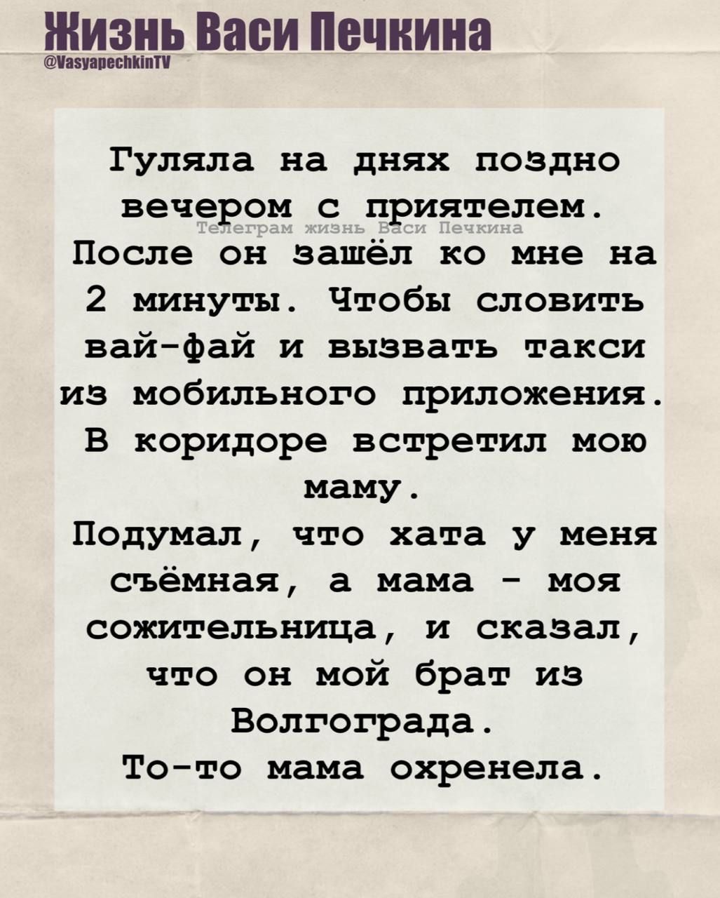 Гуляла на днях поздно вечером с приятелем. После он зашел ко мне на 2 минуты. Чтобы словить вай-фай и вызвать такси из мобильного приложения. В коридоре встретил мою маму.

Подумал, что хата у меня съёмная, а мама – моя сожительница, и сказал, что он мой брат из Волгограда. 
То-то мама охренела.