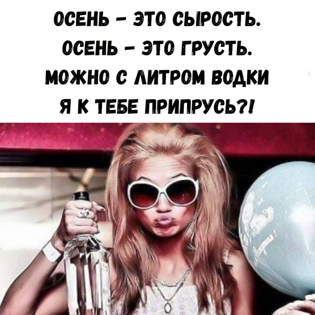 ОСЕНЬ – ЭТО СЫРОСТЬ.
ОСЕНЬ – ЭТО ГРУСТЬ.
МОЖНО С ЛИТРОМ ВОДКИ
Я К ТЕБЕ ПРИПРЫСЬ?!