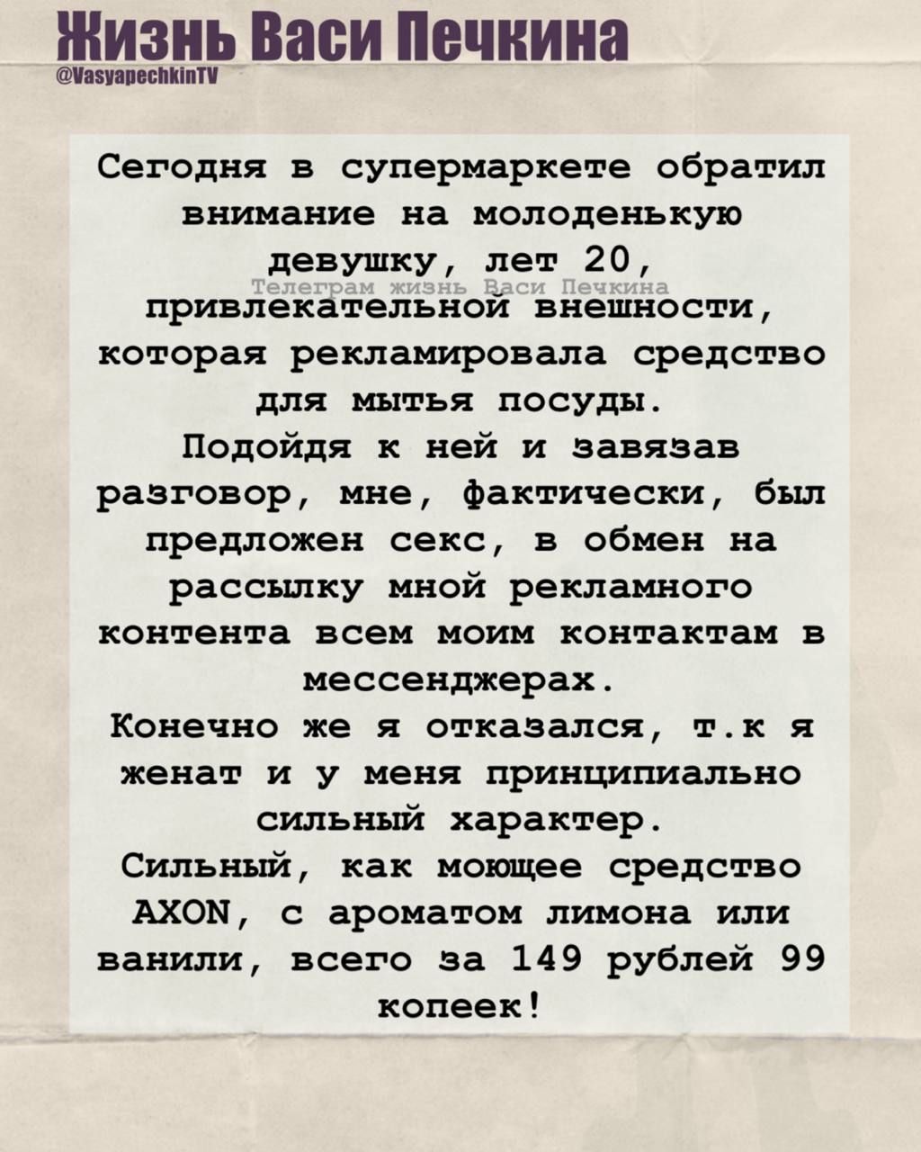 Сегодня в супермаркете обратил внимание на молоденькую девушку, лет 20, привлекательной внешности, которая рекламировала средство для мытья посуды. Подойдя к ней и завязав разговор, мне, фактически, был предложен секс, в обмен на рассылку мной рекламного контента всем моим контактам в мессенджерах.
Конечно же я отказался, т.к. я женат и у меня принципиально сильный характер.
Сильный, как мощное средство AXON, с ароматом лимона или ванили, всего за 149 рублей 99 копеек!