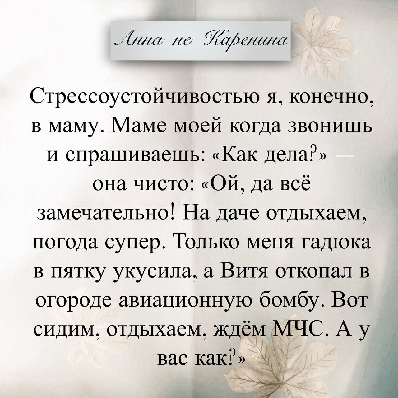 Стрессоустойчивостью я, конечно, в маму. Маме моей когда звонишь и спрашиваешь: «Как дела?» — она чисто: «Ой, да всё замечательно! На даче отдыхаем, погода супер. Только меня гадюка в пятюку укусила, а Витя откопал в огороде авиационную бомбу. Вот сидим, отдыхаем, ждём МЧС. А у вас как?:)