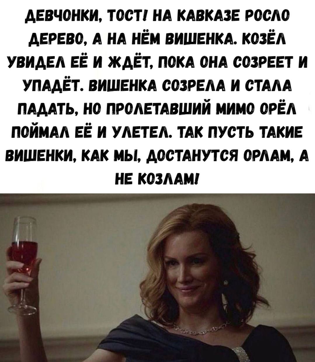 Девчонки, тосты на Кавказе росло дерево, а на нём вишенка. Козёл увидел её и ждет, пока она созреет и упадёт. Вишенка созрела и стала падать, но пролетавший мимо орёл поймал её и улетел. Так пусть такие вишенки, как мы, достанутся орлам, а не козлам!