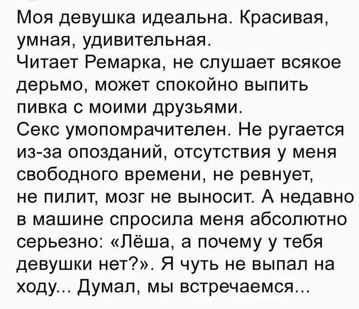Моя девушка идеальна. Красивая, умная, удивительная. Читает Ремарка, не слушает всякое дерьмо, может спокойно выпить пива с моими друзьями. Секс умопомрачителен. Не ругается из-за опозданий, отсутствия у меня свободного времени, не ревнует, не пилит, мозг не выносит. А недавно в машине спросила меня абсолютно серьезно: 