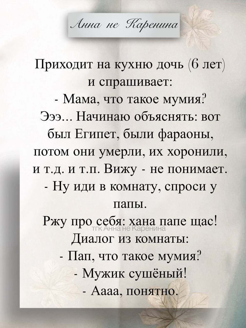 Приходит на кухню дочь (6 лет) и спрашивает: - Мама, что такое мумия? Эээ... Начинаю объяснять: вот были Египет, были фараоны, потом они умерли, их хоронили, и т.д. и т.п. Вижу - не понимает. - Ну иди в комнату, спроси у папы.
Ржу про себя: хана папе щас! Диалог из комнаты: - Пап, что такое мумия? - Мужик сушёный! - Аааа, понятно.