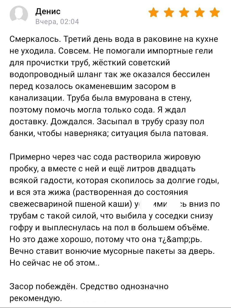 Смеркалось. Третий день вода в раковине на кухне не уходила. Совсем. Не помогали импортные гели для прочистки труб, жёсткий советский водопроводный шланг так же оказался беспомощен перед козяволос окамевшим засором в канализации. Труба была вмурована в стену, поэтому помочь могла только сода. Ждал доставку. Дождался. Засыпал в трубу сразу пол банки, чтобы наверняка; ситуация была патовая.

Примерно через час сода растворила жировую пробку, а вместе с ней ещё литров двадцать всякой гадости, которая скопилась за последние годы, свежесваренной пшеничной каши — «_мида_» вниз по трубам с такой силой, что вылилась в унитаз, снизу не успел ничего поставить, размер был слишком огромный.

Не хочу даже думать о последующем.

Засор побеждён. Средство однозначно рекомендую.