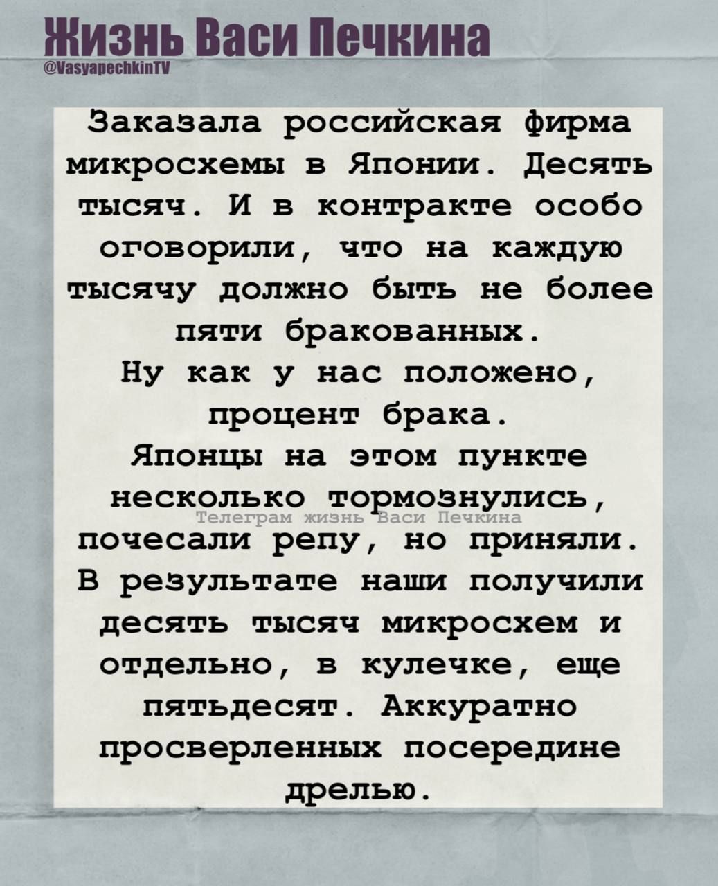 Заказала российская фирма микросхемы в Японии. Десять тысяч. И в контракте особо оговорили, что на каждую тысячу должно быть не более пяти бракованных.
Ну как у нас положено, процент брака.
Японцы на этом пункте несколько тормознулись, почесали репу, но приняли.
В результате наши получили десять тысяч микросхем и отдельно, в кучке, еще пятьдесят. Аккуратно просверленных посередине дрелью.