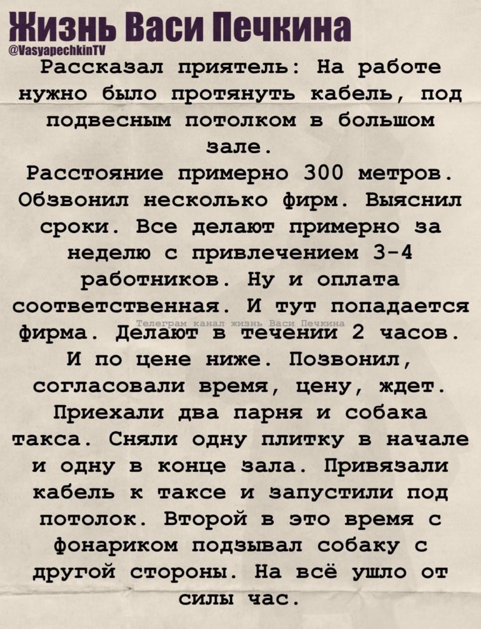 Жизнь Васи Печкина

Рассказал приятель: На работе нужно было протянуть кабель, под подвесным потолком в большом зале.

Расстояние примерно 300 метров. Обзвонил несколько фирм. Выросли сроки. Все делают примерно за неделю с привлечением 3-4 работников. Ну и оплата соответствующая. И тут попадается фирма. Делают в течение 2 часов. И по цене ниже. Позвонил, согласовав время, цену, дату. Приехали два парня и собака такса. Сняли одну плитку в начале и одну в конце зала. Привязывали кабель к таксе и запускали под потолок. Второй в это время аккуратно подзывал собаку с другой стороны. На всё ушло 1,5 часа.