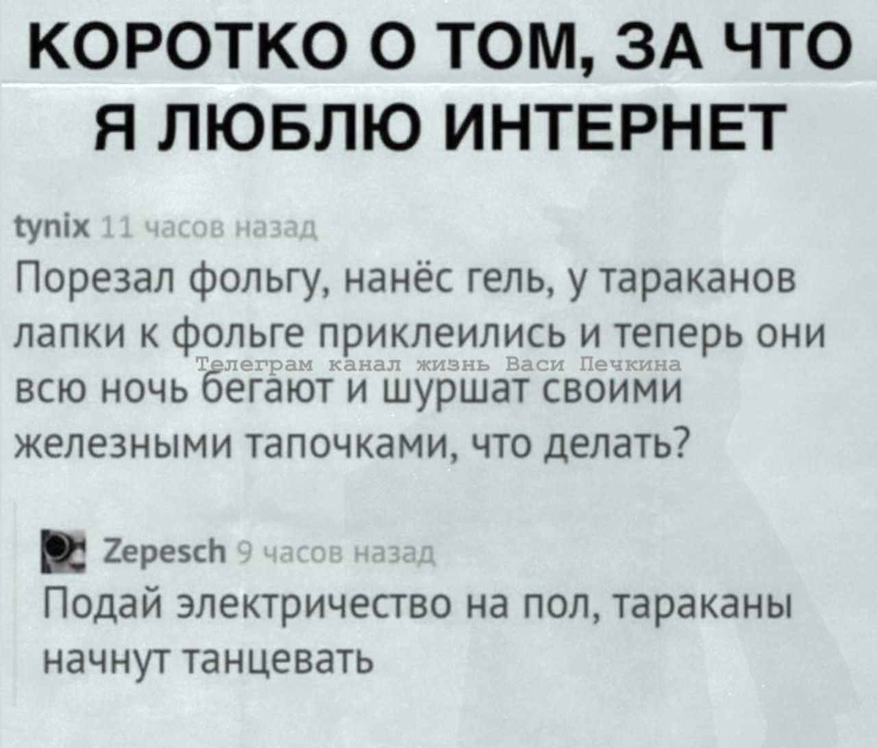 Коротко о том, за что я люблю интернет
tynix 11 часов назад
Порезал фольгу, нанёс гель, у тараканов лапки к фольге приклеились и теперь они всю ночь бегают и шуршат своими железными тапочками, что делать?
Zepesch 9 часов назад
Подай электричество на пол, тараканы начнут танцевать