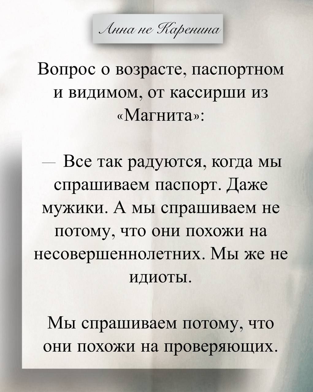 Вопрос о возрасте, паспортном и видимом, от кассирши из «Магнита»:
— Все так радуются, когда мы спрашиваем паспорт. Даже мужики. А мы спрашиваем не потому, что они похожи на несовершеннолетних. Мы же не идиоты.
Мы спрашиваем потому, что они похожи на проверяющих.