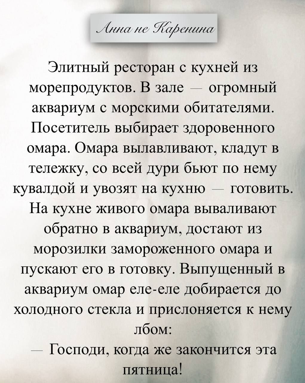 Элитный ресторан с кухней из морепродуктов. В зале — огромный аквариум с морскими обитателями. Посетитель выбирает здоровенного омара. Омаров вылавливают, кладут в тележку, со всей дури бьют по нему кувалдой и увозят на кухню — готовить.
На кухне живого омара вылавливают обратно в аквариум, достают из морозилки замороженного омара и пускают его в готовку. Выпущенный в аквариум омар еле-еле добирается до холодного стекла и прислоняется к нему лбом:
— Господи, когда же закончится эта пятница!