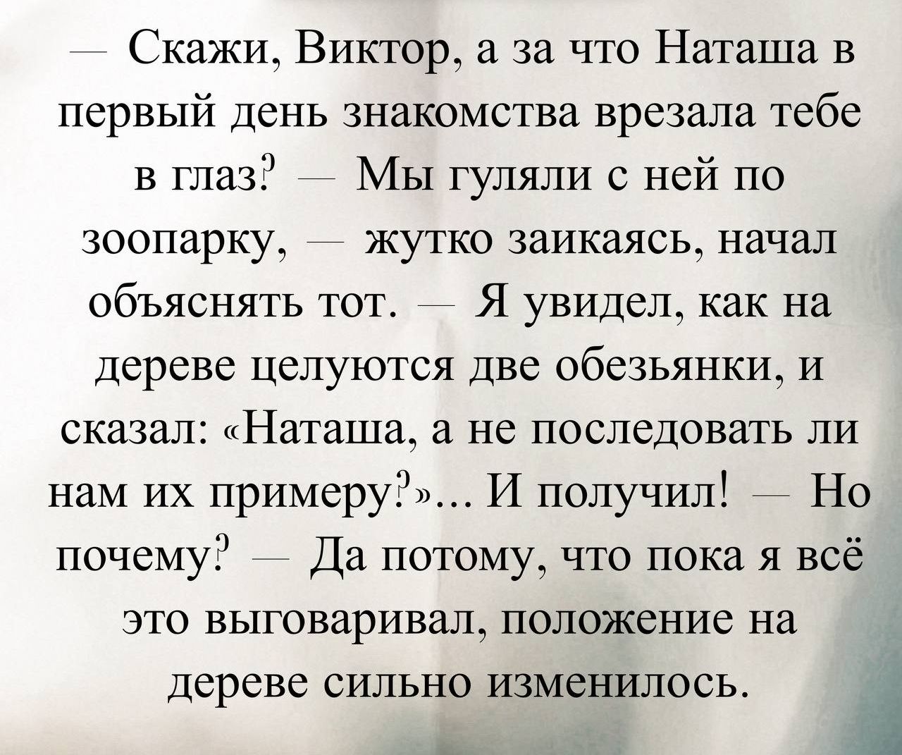 — Скажи, Виктор, а за что Наташа в первый день знакомства врезала тебе в глаз? — Мы гуляли с ней по зоопарку, — жутко заикаясь, начал объяснять тот. — Я увидел, как на дереве целуются две обезьянки, и сказал: «Наташа, а не последовать ли нам их примеру?»... И получил! — Но почему? — Да потому, что пока я всё это выговаривал, положение на дереве сильно изменилось.