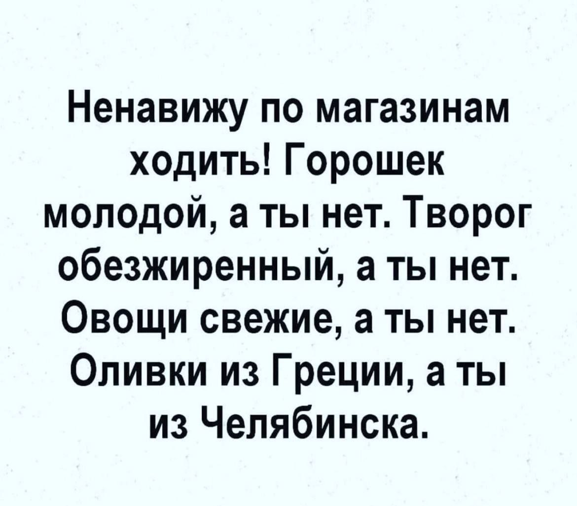 Ненавижу по магазинам ходить! Горошек молодой, а ты нет. Творог обезжиренный, а ты нет. Овощи свежие, а ты нет. Оливки из Греции, а ты из Челябинска.