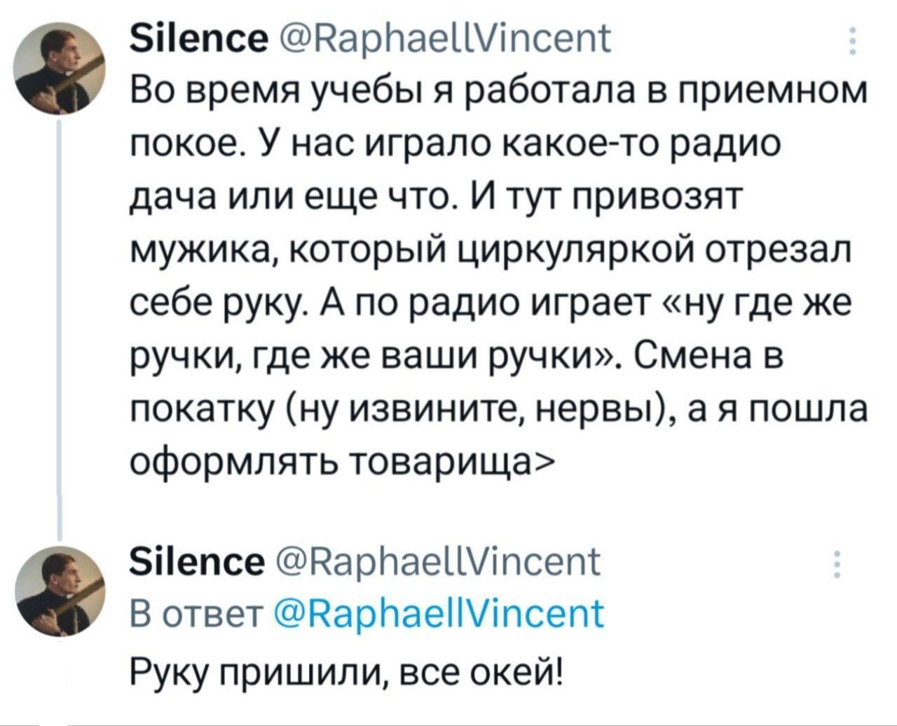Во время учёбы я работала в приёмном покое. У нас играло какое-то радио дача или еще что. И тут привозят мужичка, который циркуляркой отрезал себе руку. А по радио играет «ну где же ручки, где же ваши ручки». Смена в покатку (ну извините, нервы), а я пошла оформлять товарища

Руку пришили, все окей!
