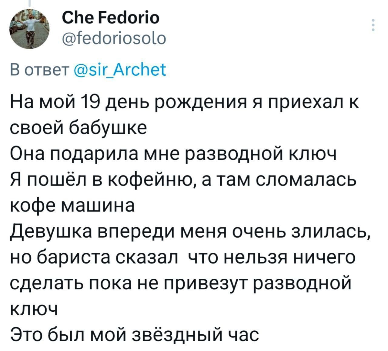 На мой 19 день рождения я приехал к своей бабушке Она подарила мне разводной ключ Я пошёл в кофейню, а там сломалась кофе машина Девушка впереди меня очень злилась, но бариста сказал что нельзя ничего сделать пока не привезут разводной ключ Это был мой звёздный час