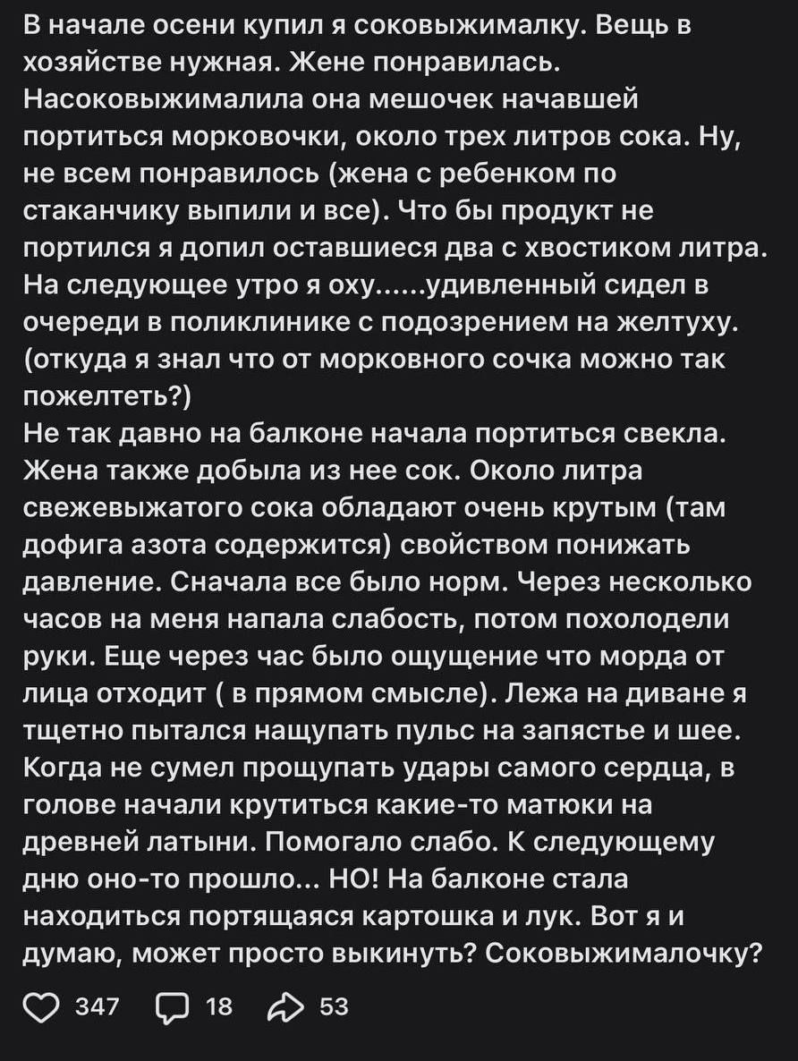 В начале осени купил я соковыжималку. Вещь в хозяйстве нужная. Жене понравилась. Насаковывжималка она мешочек начавшей портиться морковочки, около трех литров сока. Ну, не всем понравилось (жена с ребенком по стаканчикам выпили и все). Что бы продукт не портился я допил оставшиеся два с хвостиком литра. На следующее утро я оху......驚ливый сидел в очереди в поликлинике с подозрением на желтуха. (откуда я знал что от морковного сока можно так пожелтеть?) Не так давно на балконе начала портиться свекла. Жена также добила из нее сок. Около литра свежевыжатого сока обладает очень крутым (там вперёд азота срезав, свойством понижать давление. Сначала все было нормально. Кажется несколько дней начал появляться слабость, употерялась совсем аппетит. Ещё через два дня с великой радостью мне продолжать печень начинает. Лежа на диване я щетина подписывать равным образом с пальцем на шее. Когда на диване крутиться какие-то матки на древесной печати. Нормально, сейчас все равно стало, хотя как-то мимо. С следующими днями появляется еще предостережения. Вот и я думаю, может просто выкинуть? Соковыжималку?