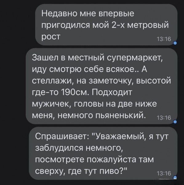 Недавно мне впервые пригодился мой 2-х метровый рост
Зашел в местный супермаркет, иду смотрю себе всякое.. А стеллажи, на заметочку, высотой где-то 190см. Подходит мужичек, головы на две ниже меня, немного пьяненький.
Спрашивает: 