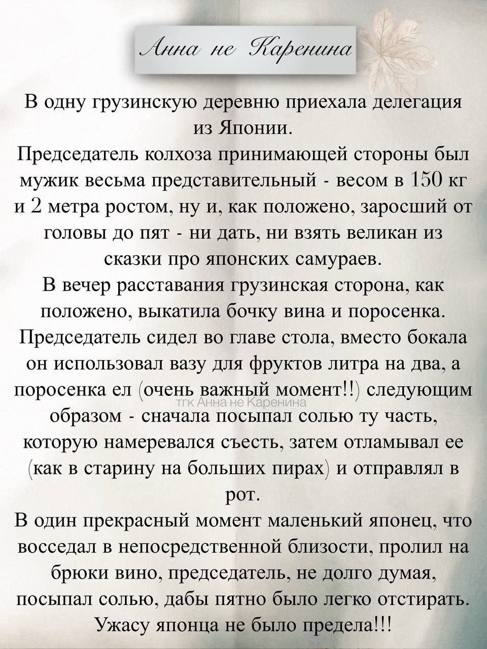 В одну грузинскую деревню приехала делегация из Японии.
Председатель колхоза принимающей стороны был мужик весьма представительный - весом в 150 кг и 2 метра ростом, ну и, как положено, заросший от головы до пят - ни дать, ни взять великан из сказки про японских самураев.
В вечер раставания грузинская сторона, как положено, выкатили бочку вина и поросенка. Председатель сидел во главе стола, заведомо бокала он использовал вазу для фруктов литра на два, а поросенка (это важный момент!!!) следующим образом: - сначала высыпал солью ту часть, которую намеревался съесть, а затем, как и положено, закапал самогоном и отправлял в рот.
В один прекрасный момент маленький японец, что-то подумав, подошел к председателю и, показав на посыпал солью, давай прямо из горлышка отстреливать.
Ужасу японца не было предела!!!