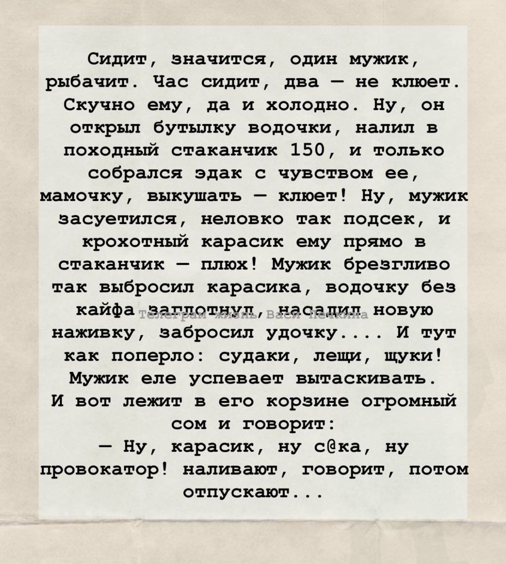 Сидит, значит, один мужик, рыбачит. Час сидит, два – не клюет. Скучно ему, да и холодно. Ну, он открыл бутылочку водочки, налил в походный стаканчик 150, и только собирался вдаль с чувством ее, мамочку, выкушать – клюет! Ну, мужик засуетился, неловко там подседек, и крохотный карасик ему попался в стаканчик – пьюх! Мужик брязнул так, выбросил карасика, водочку без кайфа запилотно, в насадку новую накижку, забросил удочку... И тут жменька поперла: судаки, лещи, щуки! Мужик с испугу выскакивает! И вот лежит в е воле коризне огромный сом и говорит: — Ну, карасик, ну c@kа, ну провокатор! Наливают, говорят, потом отпускать...