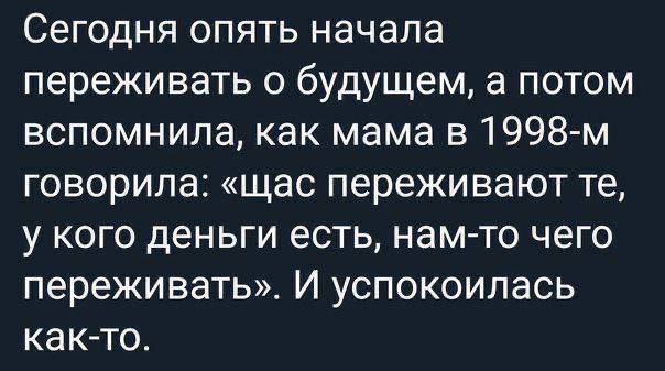 Сегодня опять начала переживать о будущем, а потом вспомнила, как мама в 1998-м говорила: «щас переживают те, у кого деньги есть, нам-то чего переживать». И успокоилась как-то.