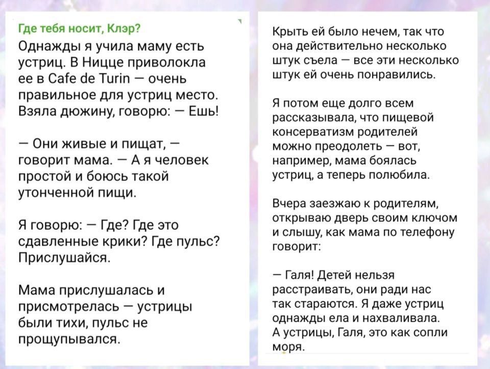Где тебя носит, Клар?
Однажды я учила маму есть устрицы. В Ницце прививолокла ее в Cafe de Turin – очень правильное для устриц место. Взяла дожжин, говорю: – Ешь!

– Они живые и пищат, – говорит мама. – А я человек простой и боюсь такой уточнённой пищи.

Я говорю: – Где? Где это задеваешь кричок? Где пульс? Прислушайся.

Мама прислушалась и примостилась – устрицы были тихи, пульс не прослушивался.

Крыть ей было нечем, так что она действительно несколько штук съела – все эти несколько штук ей очень понравились.

А потом долго рассказывала, как пищевой процесс у нее проходит, и что можно разводить, хотя она не делала ничего особенного.

Вчера заезжая к ней, я услышала дверь с новым ключом и удивилась.

Вот: Дети нельзя расстраивать, они ради нас не покажутся, когда они рядышком и наблюваем. А я, Гал, вот как всегда морю.