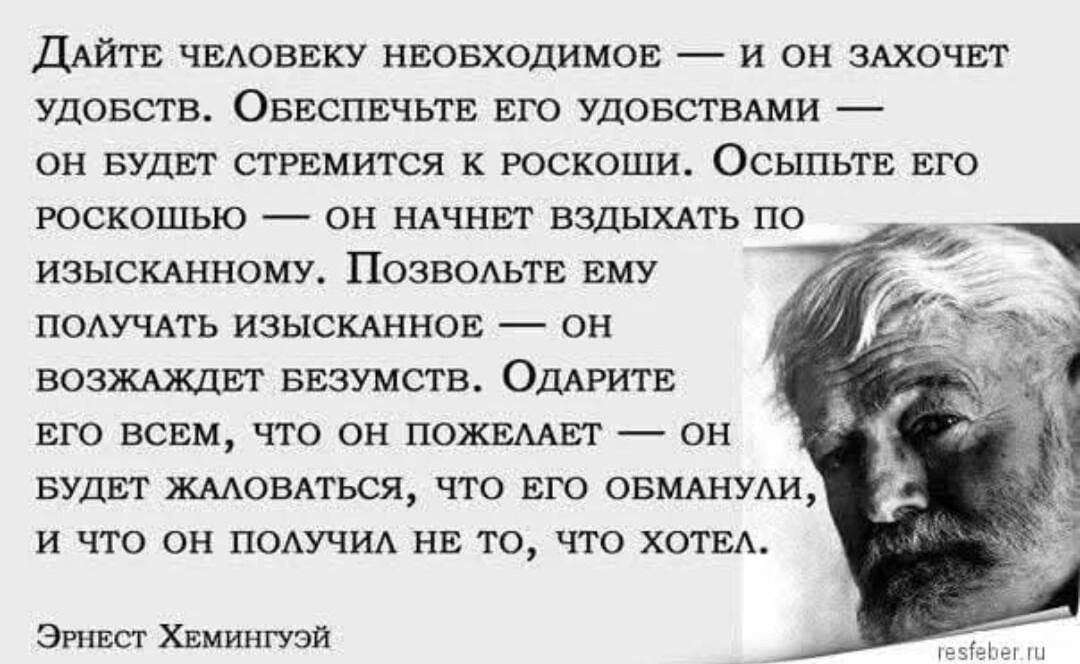 Дайте человеку необходимое — и он захочет удобств. Обеспечьте его удобствами — он будет стремиться к роскоши. Осыпьте его роскошью — он будет вздыхать по изысканному. Позвольте ему получать изысканное — он возбудит безумство. Одарите его всем, что он пожелает — он будет жаловаться, что его обманули, и что он получил не то, что хотел. Эрнест Хемингуэй