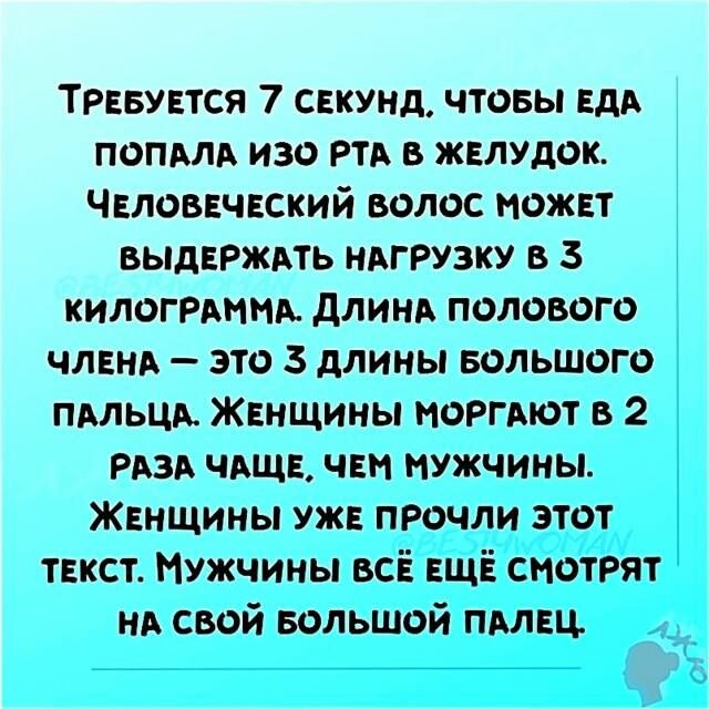 Требуется 7 секунд, чтобы еда попала изо рта в желудок. Человеческий волос может выдержать нагрузку в 3 килограмма. Длина полового члена — это 3 длины большого пальца. Женщины моргают в 2 раза чаще, чем мужчины. Женщины уже прочли этот текст. Мужчины всё ещё смотрят на свой большой палец.