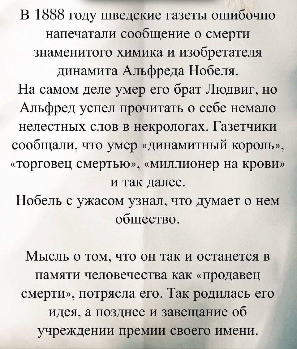 В 1888 году шведские газеты ошибочно напечатали сообщение о смерти знаменитого химика и изобретателя динамита Альфреда Нобеля. На самом деле умер его брат Людвиг, но Альфред успел прочитать о себе немало нелестных слов в некрологах. Газетчики сообщили, что умер «динaмитный король», «торговец смертью», «миллионер на крови» и так далее. Нобель с ужасом узнал, что думает о нем общество.

Мысль о том, что он так и останется в памяти человечества как «продавец смерти», потрясла его. Так родилась его идея, а позже и завещание об учреждении премии своего имени.